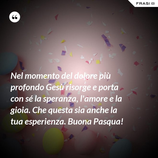 Nel momento del dolore più profondo Gesù risorge e porta con sé la speranza, l'amore e la gioia. Che questa sia anche la tua esperienza. Buona Pasqua! - Anonimo