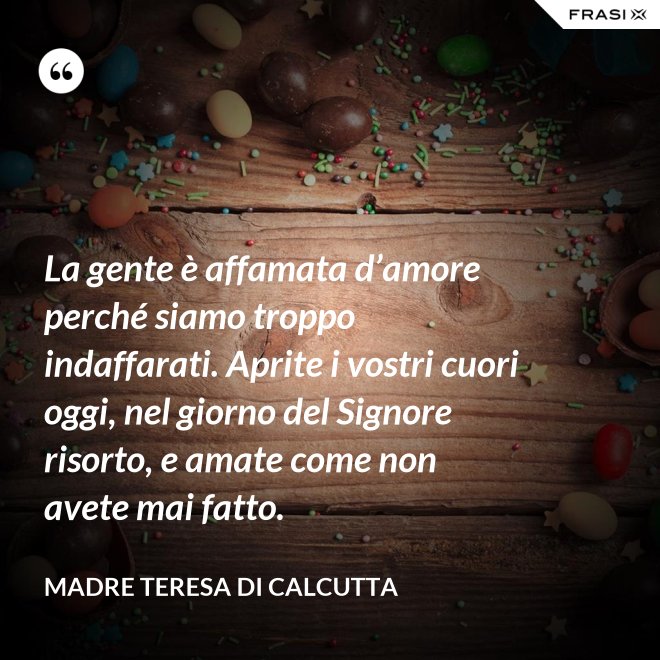 La gente è affamata d’amore perché siamo troppo indaffarati. Aprite i vostri cuori oggi, nel giorno del Signore risorto, e amate come non avete mai fatto. - Madre Teresa Di Calcutta