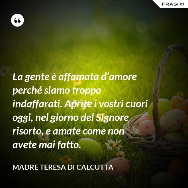 La gente è affamata d’amore perché siamo troppo indaffarati. Aprite i vostri cuori oggi, nel giorno del Signore risorto, e amate come non avete mai fatto. - Madre Teresa Di Calcutta