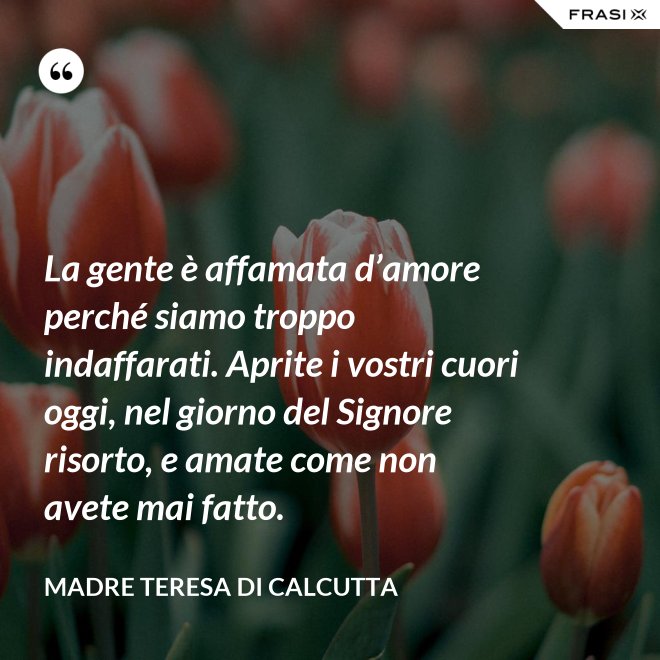 La gente è affamata d’amore perché siamo troppo indaffarati. Aprite i vostri cuori oggi, nel giorno del Signore risorto, e amate come non avete mai fatto. - Madre Teresa Di Calcutta