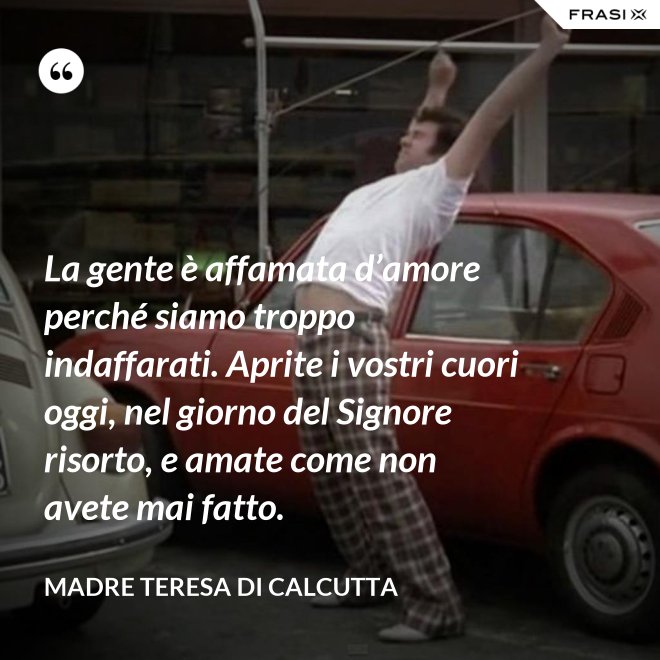 La gente è affamata d’amore perché siamo troppo indaffarati. Aprite i vostri cuori oggi, nel giorno del Signore risorto, e amate come non avete mai fatto. - Madre Teresa Di Calcutta