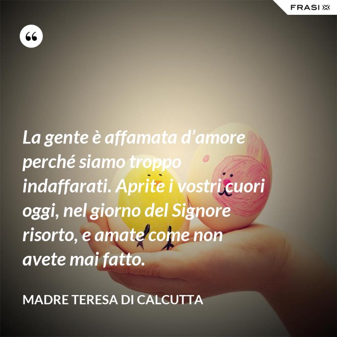 La gente è affamata d’amore perché siamo troppo indaffarati. Aprite i vostri cuori oggi, nel giorno del Signore risorto, e amate come non avete mai fatto. - Madre Teresa Di Calcutta