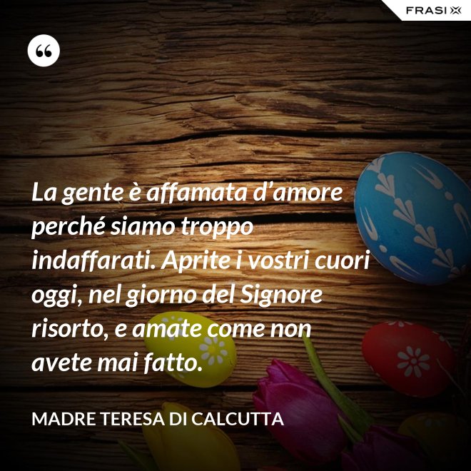 La gente è affamata d’amore perché siamo troppo indaffarati. Aprite i vostri cuori oggi, nel giorno del Signore risorto, e amate come non avete mai fatto. - Madre Teresa Di Calcutta