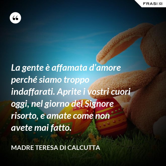 La gente è affamata d’amore perché siamo troppo indaffarati. Aprite i vostri cuori oggi, nel giorno del Signore risorto, e amate come non avete mai fatto. - Madre Teresa Di Calcutta