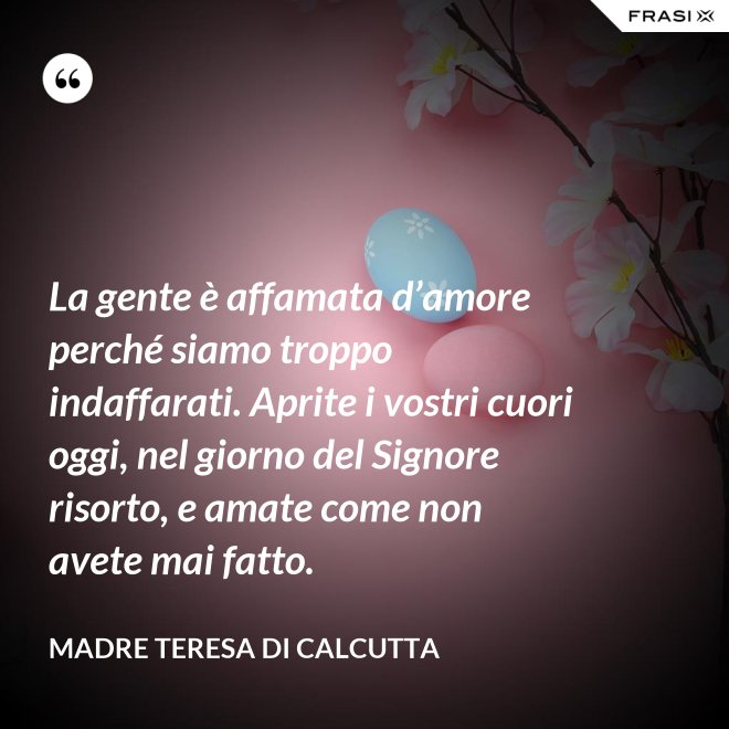 La gente è affamata d’amore perché siamo troppo indaffarati. Aprite i vostri cuori oggi, nel giorno del Signore risorto, e amate come non avete mai fatto. - Madre Teresa Di Calcutta