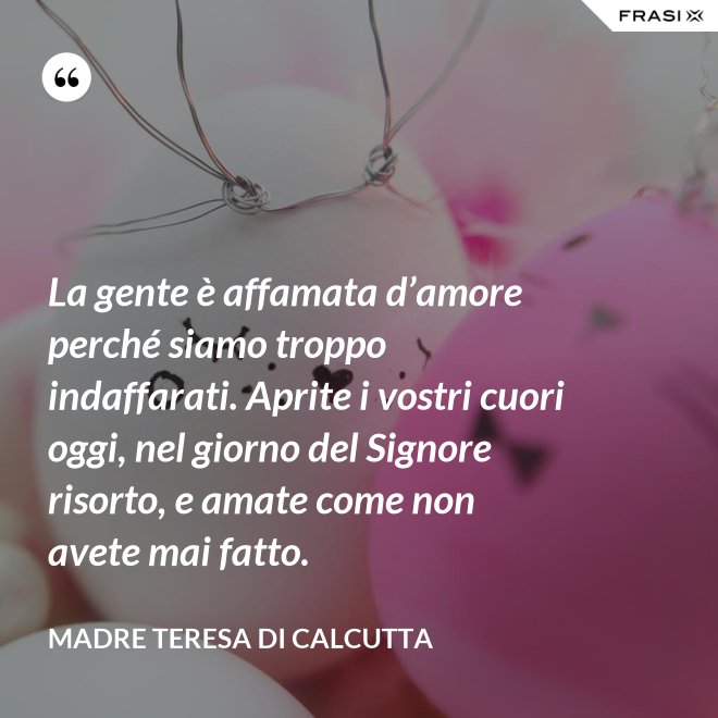 La gente è affamata d’amore perché siamo troppo indaffarati. Aprite i vostri cuori oggi, nel giorno del Signore risorto, e amate come non avete mai fatto. - Madre Teresa Di Calcutta