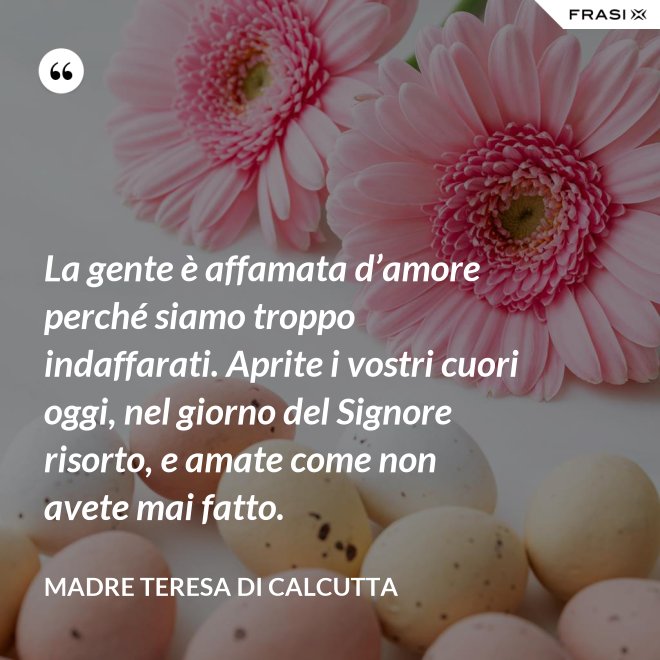 La gente è affamata d’amore perché siamo troppo indaffarati. Aprite i vostri cuori oggi, nel giorno del Signore risorto, e amate come non avete mai fatto. - Madre Teresa Di Calcutta