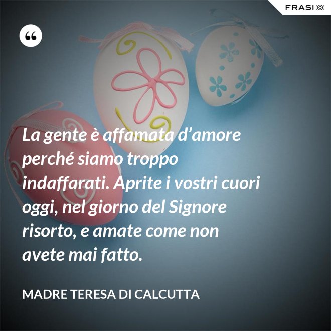 La gente è affamata d’amore perché siamo troppo indaffarati. Aprite i vostri cuori oggi, nel giorno del Signore risorto, e amate come non avete mai fatto. - Madre Teresa Di Calcutta