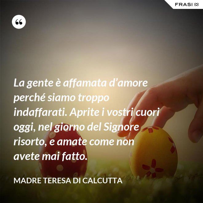 La gente è affamata d’amore perché siamo troppo indaffarati. Aprite i vostri cuori oggi, nel giorno del Signore risorto, e amate come non avete mai fatto. - Madre Teresa Di Calcutta