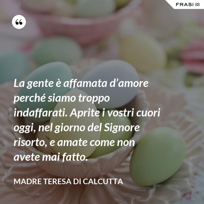La gente è affamata d’amore perché siamo troppo indaffarati. Aprite i vostri cuori oggi, nel giorno del Signore risorto, e amate come non avete mai fatto. - Madre Teresa Di Calcutta