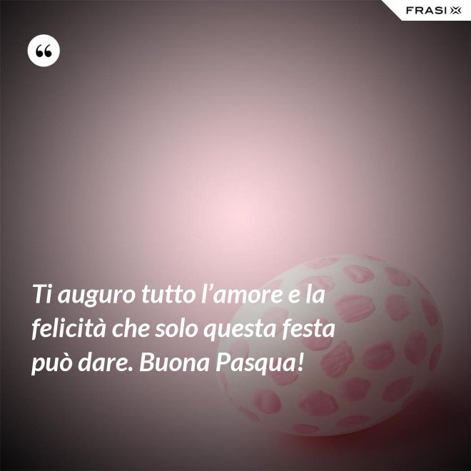 Ti auguro tutto l’amore e la felicità che solo questa festa può dare. Buona Pasqua! - Anonimo