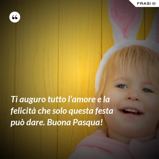 Ti auguro tutto l’amore e la felicità che solo questa festa può dare. Buona Pasqua! - Anonimo