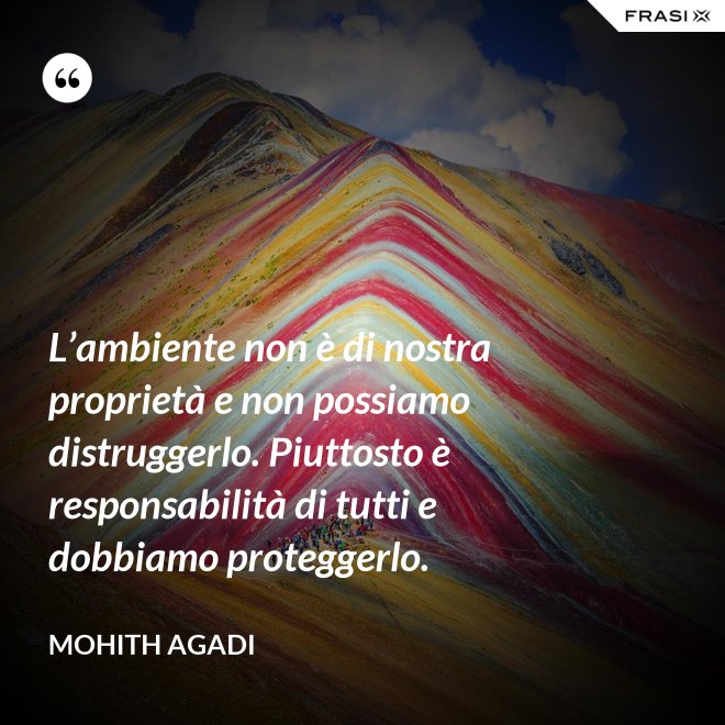 L’ambiente non è di nostra proprietà e non possiamo distruggerlo. Piuttosto è responsabilità di tutti e dobbiamo proteggerlo. - Mohith Agadi