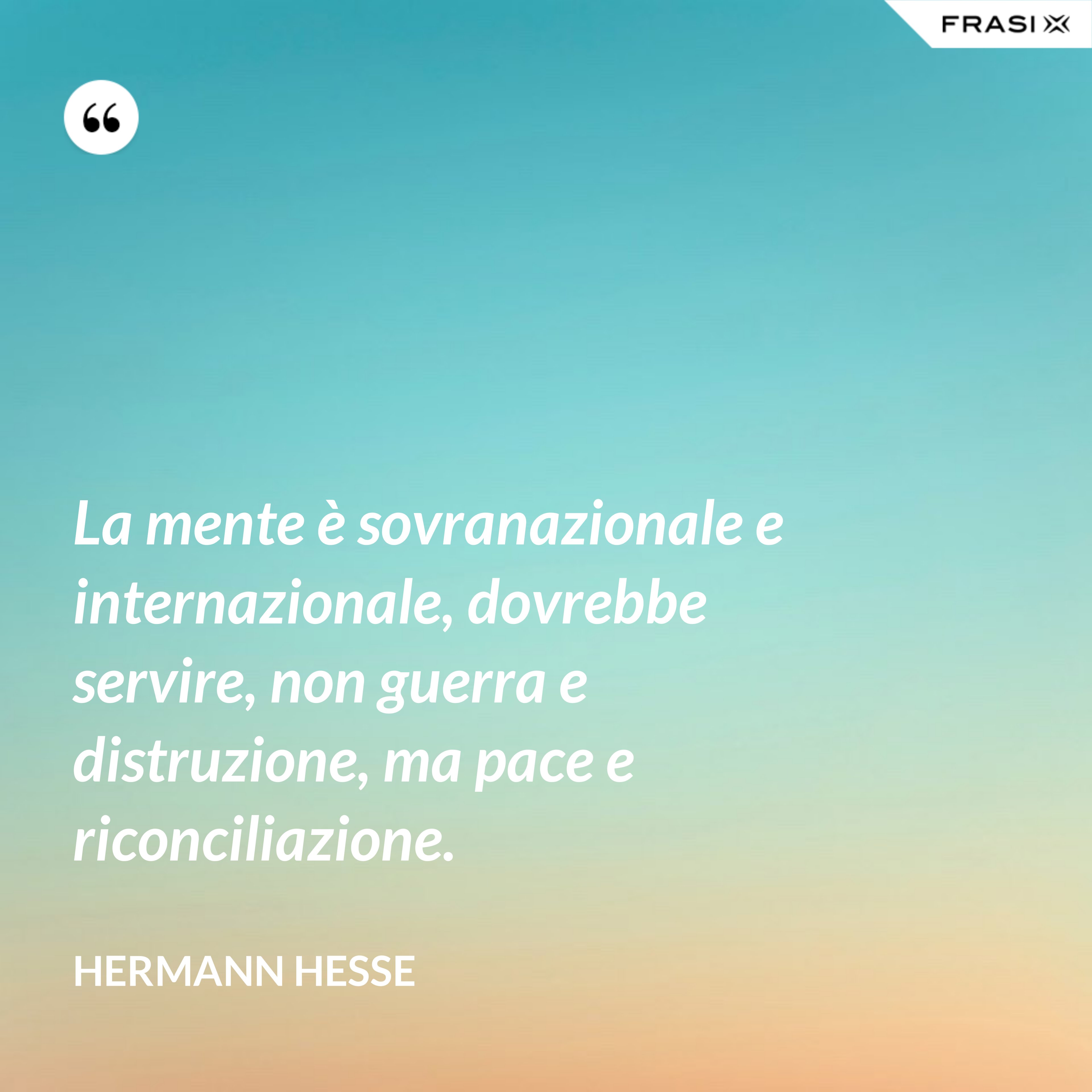 La mente è sovranazionale e internazionale, dovrebbe servire, non guerra e distruzione, ma pace e riconciliazione. - Hermann Hesse