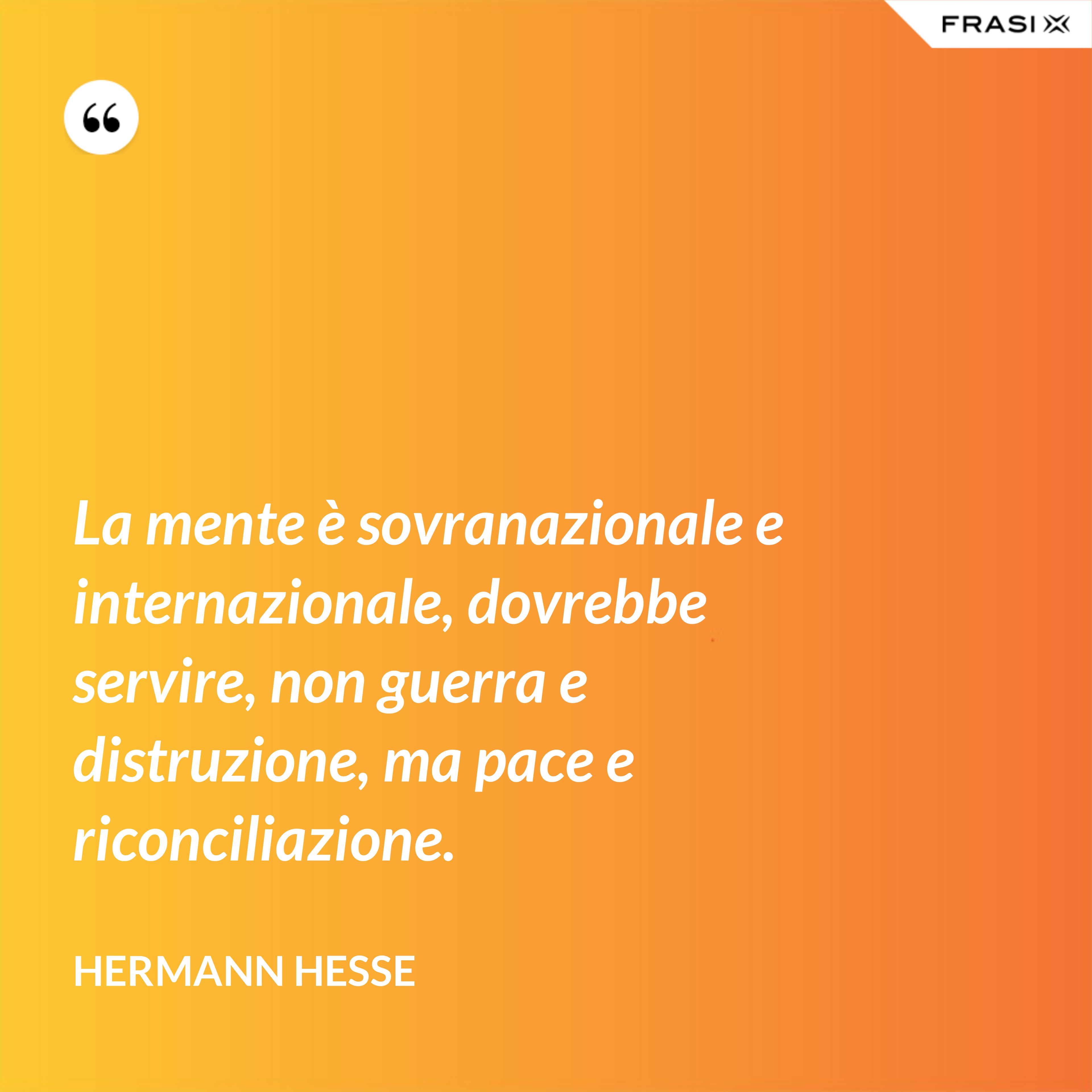 La mente è sovranazionale e internazionale, dovrebbe servire, non guerra e distruzione, ma pace e riconciliazione. - Hermann Hesse