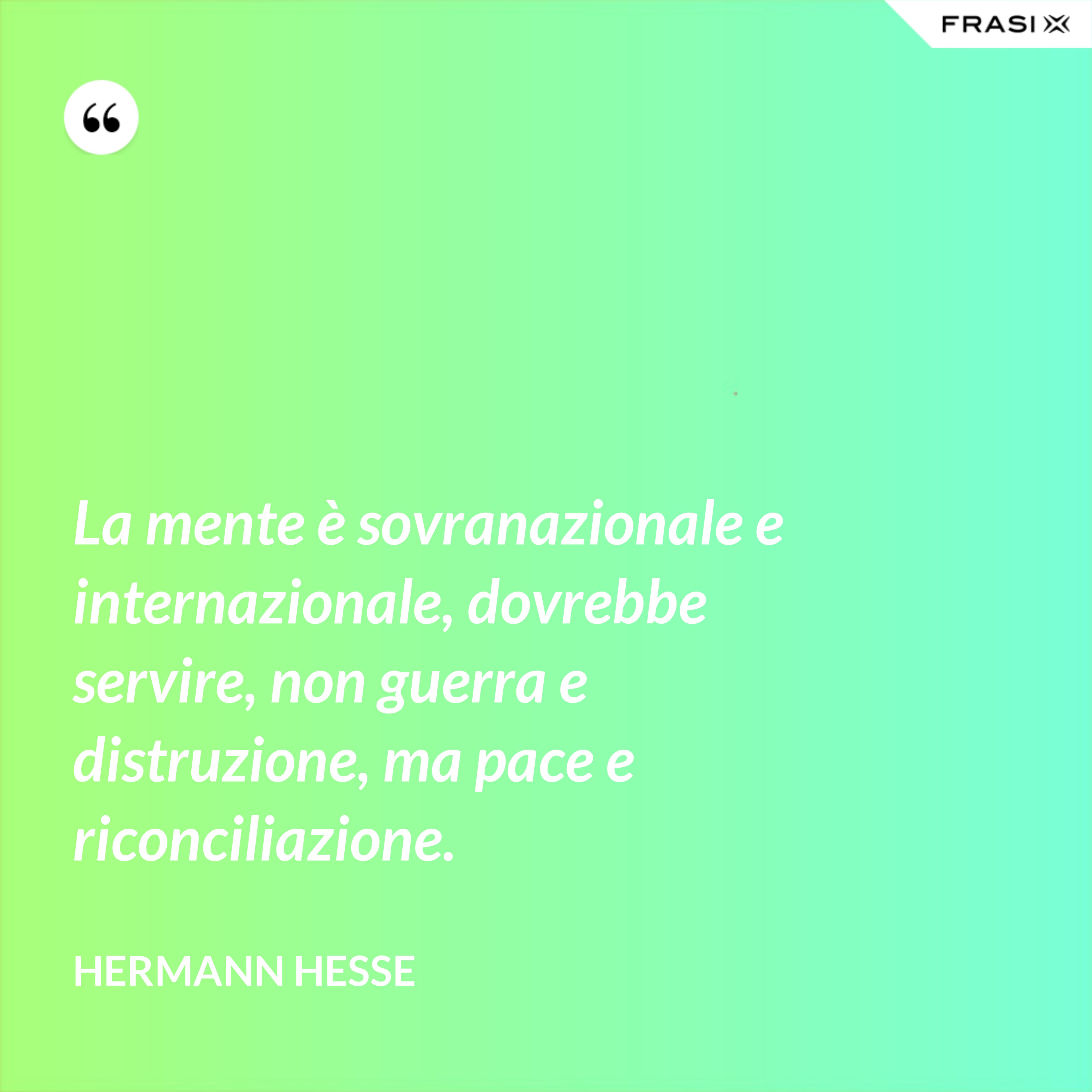 La mente è sovranazionale e internazionale, dovrebbe servire, non guerra e distruzione, ma pace e riconciliazione. - Hermann Hesse