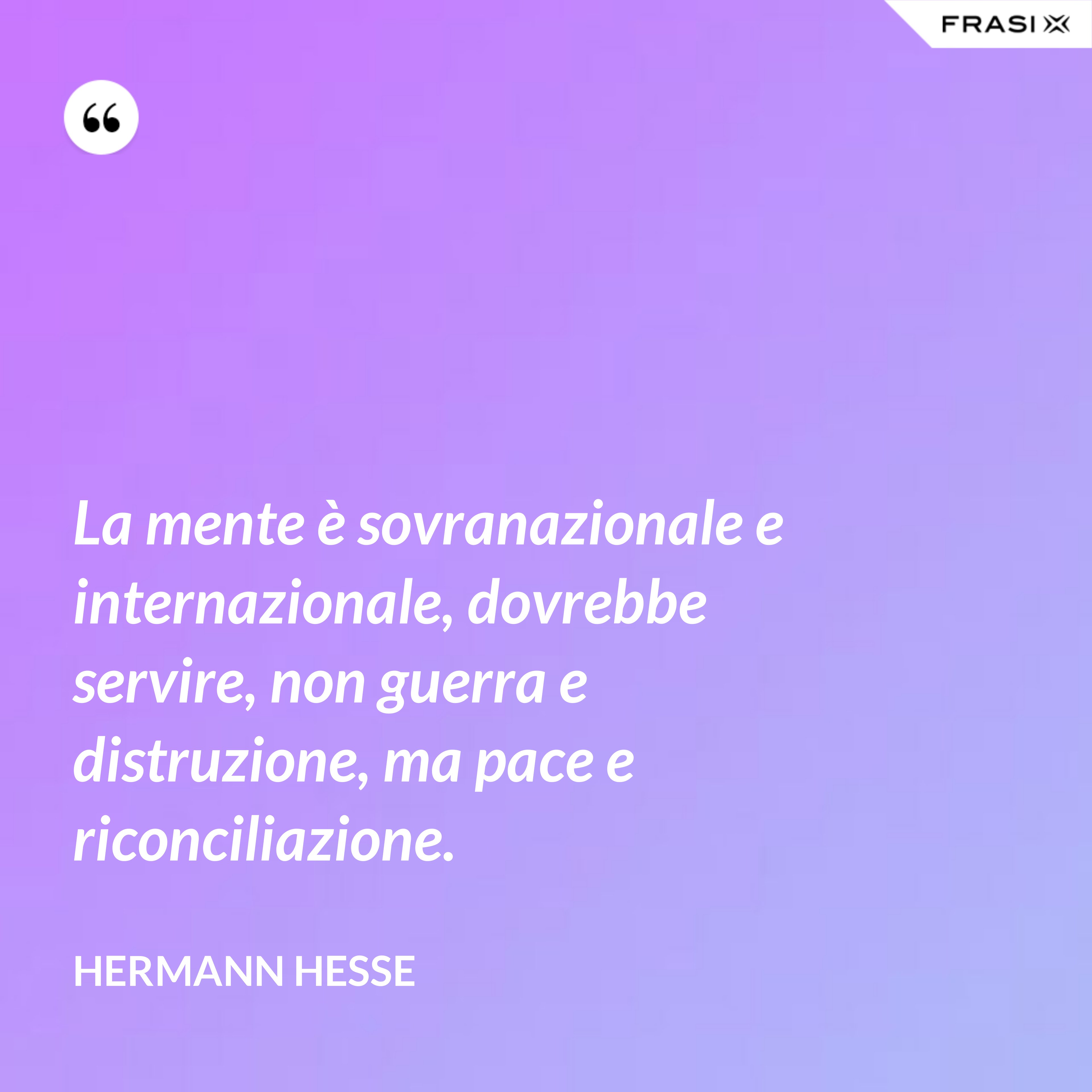 La mente è sovranazionale e internazionale, dovrebbe servire, non guerra e distruzione, ma pace e riconciliazione. - Hermann Hesse