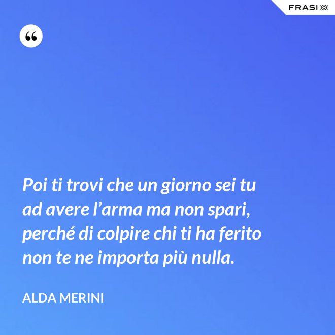 Poi ti trovi che un giorno sei tu ad avere l’arma ma non spari, perché di colpire chi ti ha ferito non te ne importa più nulla. - Alda Merini