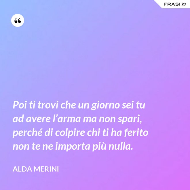 Poi ti trovi che un giorno sei tu ad avere l’arma ma non spari, perché di colpire chi ti ha ferito non te ne importa più nulla. - Alda Merini