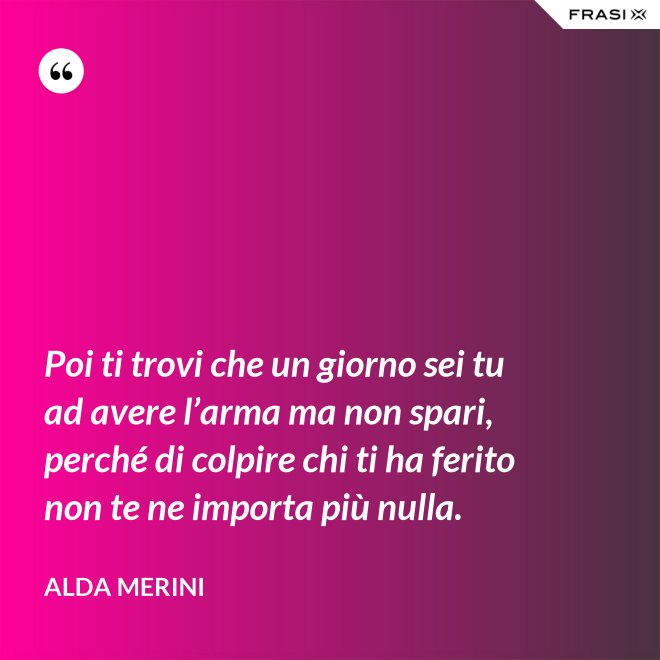 Poi ti trovi che un giorno sei tu ad avere l’arma ma non spari, perché di colpire chi ti ha ferito non te ne importa più nulla. - Alda Merini