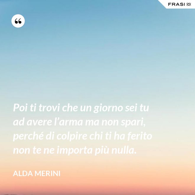 Poi ti trovi che un giorno sei tu ad avere l’arma ma non spari, perché di colpire chi ti ha ferito non te ne importa più nulla. - Alda Merini