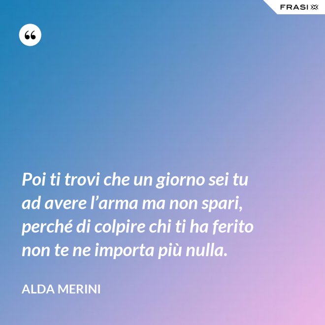 Poi ti trovi che un giorno sei tu ad avere l’arma ma non spari, perché di colpire chi ti ha ferito non te ne importa più nulla. - Alda Merini
