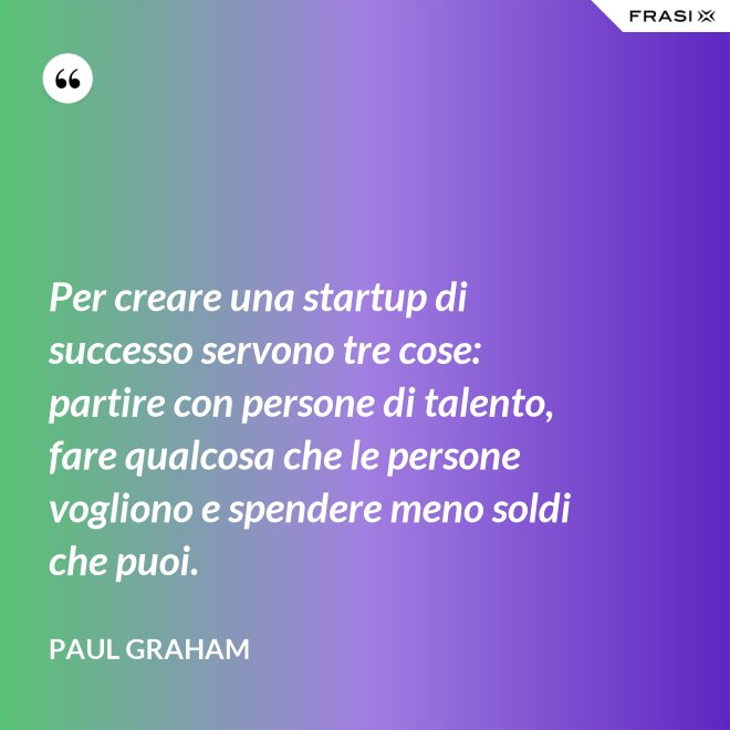 Per creare una startup di successo servono tre cose: partire con persone di talento, fare qualcosa che le persone vogliono e spendere meno soldi che puoi. - Paul Graham
