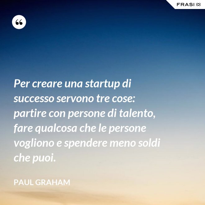 Per creare una startup di successo servono tre cose: partire con persone di talento, fare qualcosa che le persone vogliono e spendere meno soldi che puoi. - Paul Graham