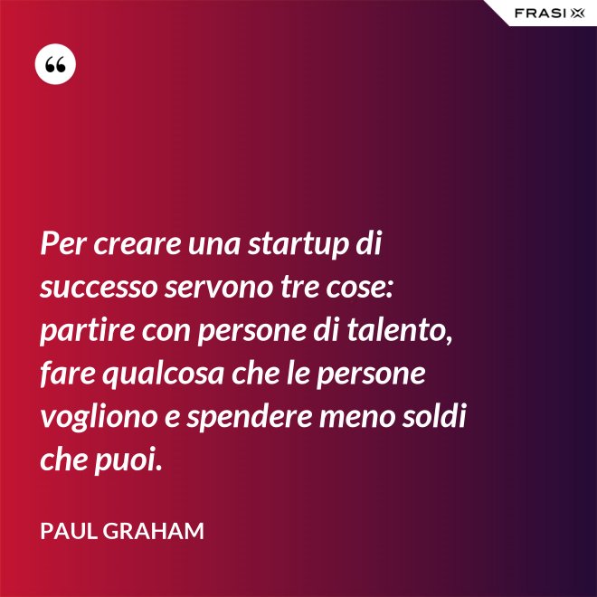 Per creare una startup di successo servono tre cose: partire con persone di talento, fare qualcosa che le persone vogliono e spendere meno soldi che puoi. - Paul Graham
