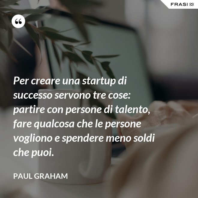 Per creare una startup di successo servono tre cose: partire con persone di talento, fare qualcosa che le persone vogliono e spendere meno soldi che puoi. - Paul Graham