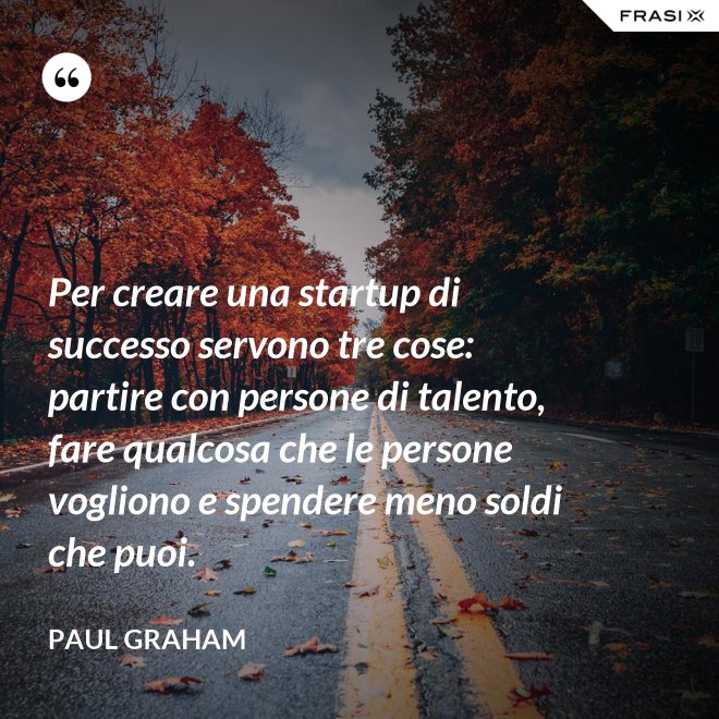 Per creare una startup di successo servono tre cose: partire con persone di talento, fare qualcosa che le persone vogliono e spendere meno soldi che puoi. - Paul Graham