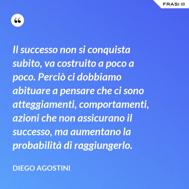 Il successo non si conquista subito, va costruito a poco a poco. Perciò ci dobbiamo abituare a pensare che ci sono atteggiamenti, comportamenti, azioni che non assicurano il successo, ma aumentano la probabilità di raggiungerlo. - Diego Agostini