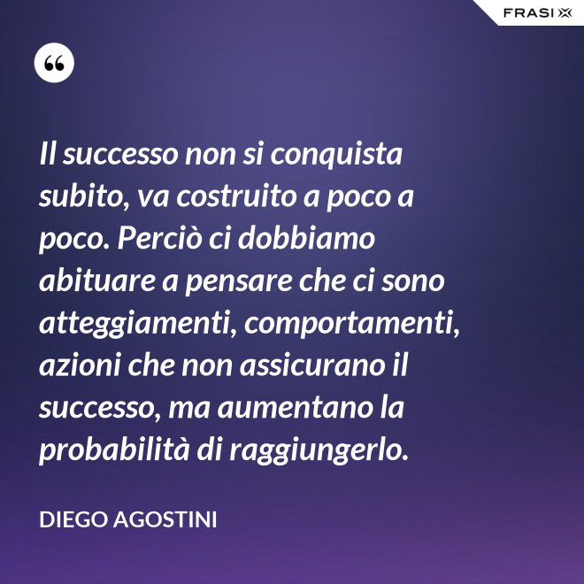 Il successo non si conquista subito, va costruito a poco a poco. Perciò ci dobbiamo abituare a pensare che ci sono atteggiamenti, comportamenti, azioni che non assicurano il successo, ma aumentano la probabilità di raggiungerlo. - Diego Agostini