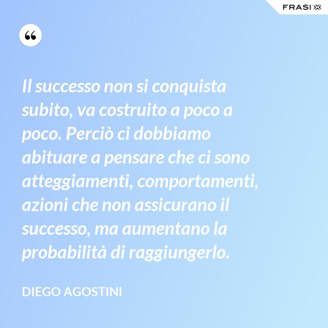 Il successo non si conquista subito, va costruito a poco a poco. Perciò ci dobbiamo abituare a pensare che ci sono atteggiamenti, comportamenti, azioni che non assicurano il successo, ma aumentano la probabilità di raggiungerlo. - Diego Agostini