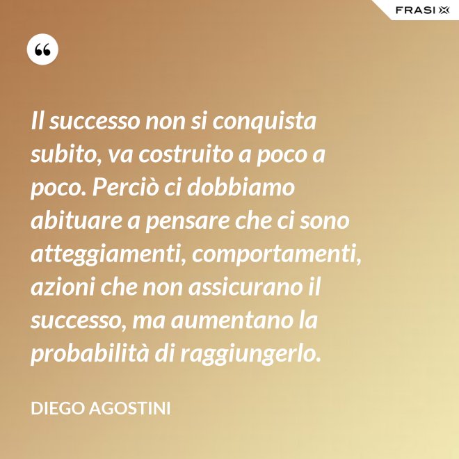 Il successo non si conquista subito, va costruito a poco a poco. Perciò ci dobbiamo abituare a pensare che ci sono atteggiamenti, comportamenti, azioni che non assicurano il successo, ma aumentano la probabilità di raggiungerlo. - Diego Agostini