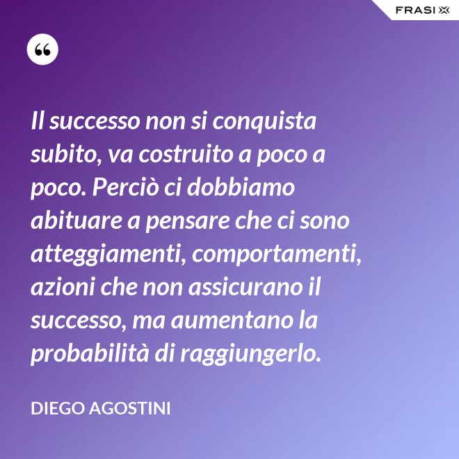 Il successo non si conquista subito, va costruito a poco a poco. Perciò ci dobbiamo abituare a pensare che ci sono atteggiamenti, comportamenti, azioni che non assicurano il successo, ma aumentano la probabilità di raggiungerlo. - Diego Agostini