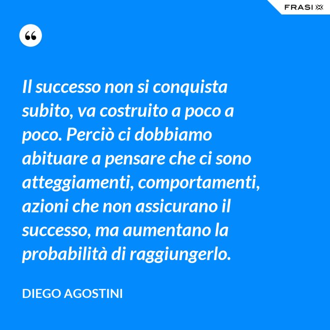 Il successo non si conquista subito, va costruito a poco a poco. Perciò ci dobbiamo abituare a pensare che ci sono atteggiamenti, comportamenti, azioni che non assicurano il successo, ma aumentano la probabilità di raggiungerlo. - Diego Agostini