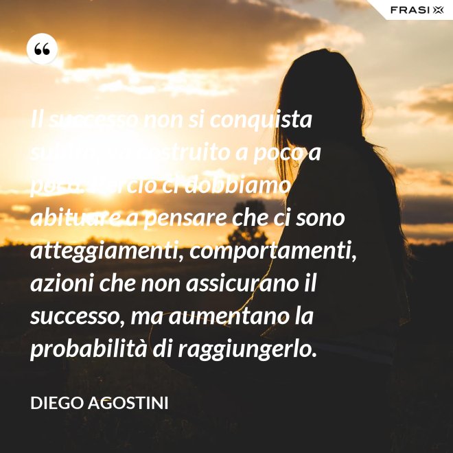 Il successo non si conquista subito, va costruito a poco a poco. Perciò ci dobbiamo abituare a pensare che ci sono atteggiamenti, comportamenti, azioni che non assicurano il successo, ma aumentano la probabilità di raggiungerlo. - Diego Agostini
