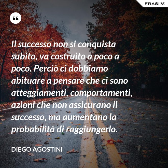 Il successo non si conquista subito, va costruito a poco a poco. Perciò ci dobbiamo abituare a pensare che ci sono atteggiamenti, comportamenti, azioni che non assicurano il successo, ma aumentano la probabilità di raggiungerlo. - Diego Agostini