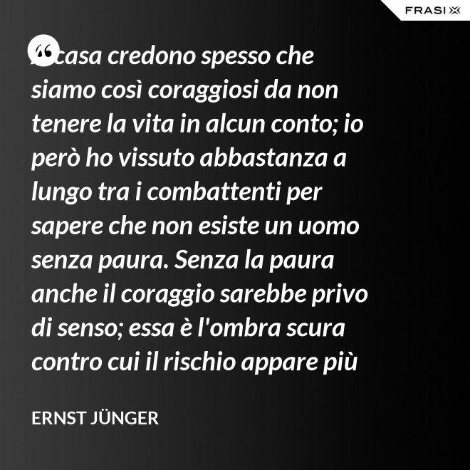 A casa credono spesso che siamo così coraggiosi da non tenere la vita in alcun conto; io però ho vissuto abbastanza a lungo tra i combattenti per sapere che non esiste un uomo senza paura. Senza la paura anche il coraggio sarebbe privo di senso; essa è l'ombra scura contro cui il rischio appare più vivace e più attraente. - Ernst Jünger
