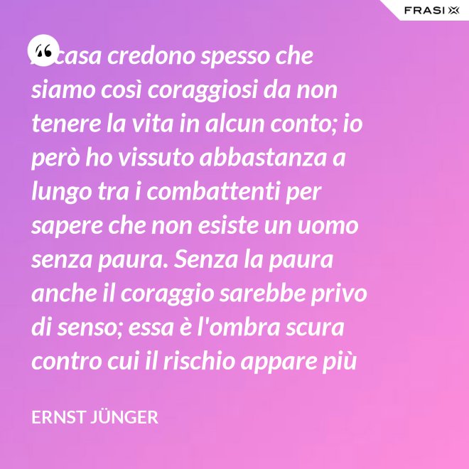 A casa credono spesso che siamo così coraggiosi da non tenere la vita in alcun conto; io però ho vissuto abbastanza a lungo tra i combattenti per sapere che non esiste un uomo senza paura. Senza la paura anche il coraggio sarebbe privo di senso; essa è l'ombra scura contro cui il rischio appare più vivace e più attraente. - Ernst Jünger