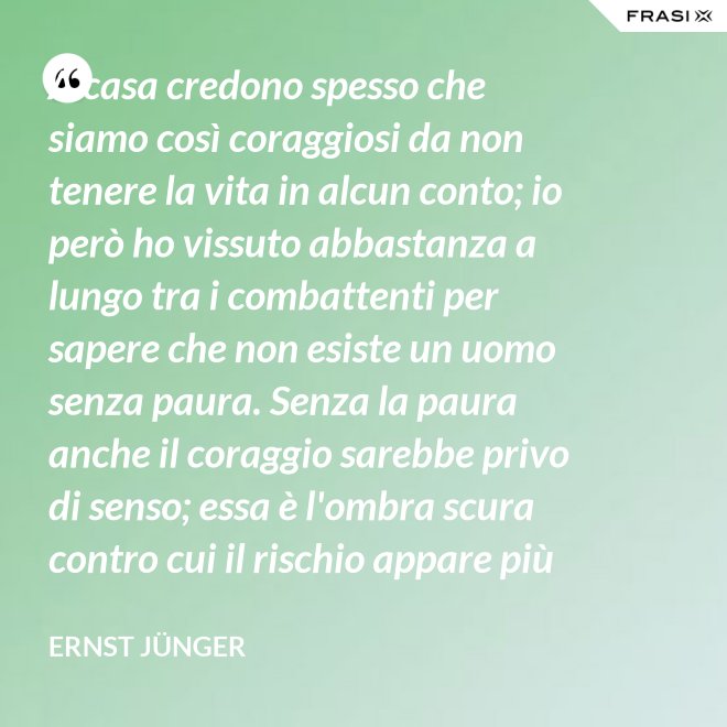 A casa credono spesso che siamo così coraggiosi da non tenere la vita in alcun conto; io però ho vissuto abbastanza a lungo tra i combattenti per sapere che non esiste un uomo senza paura. Senza la paura anche il coraggio sarebbe privo di senso; essa è l'ombra scura contro cui il rischio appare più vivace e più attraente. - Ernst Jünger