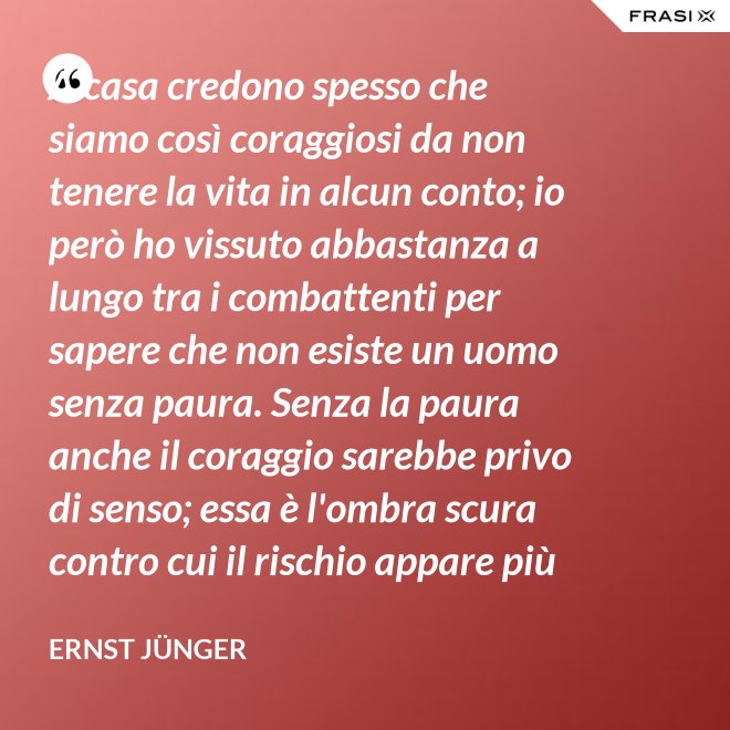 A casa credono spesso che siamo così coraggiosi da non tenere la vita in alcun conto; io però ho vissuto abbastanza a lungo tra i combattenti per sapere che non esiste un uomo senza paura. Senza la paura anche il coraggio sarebbe privo di senso; essa è l'ombra scura contro cui il rischio appare più vivace e più attraente. - Ernst Jünger