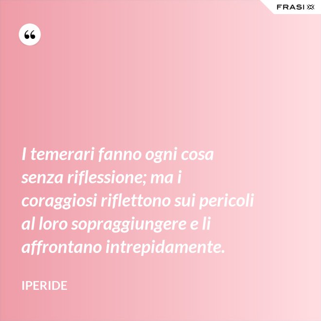 I temerari fanno ogni cosa senza riflessione; ma i coraggiosi riflettono sui pericoli al loro sopraggiungere e li affrontano intrepidamente. - Iperide