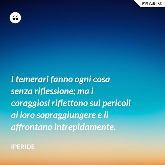 I temerari fanno ogni cosa senza riflessione; ma i coraggiosi riflettono sui pericoli al loro sopraggiungere e li affrontano intrepidamente. - Iperide