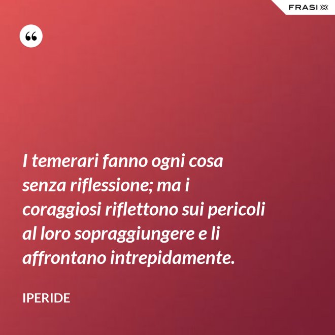 I temerari fanno ogni cosa senza riflessione; ma i coraggiosi riflettono sui pericoli al loro sopraggiungere e li affrontano intrepidamente. - Iperide
