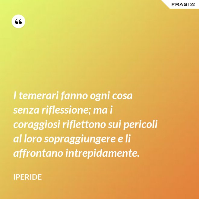 I temerari fanno ogni cosa senza riflessione; ma i coraggiosi riflettono sui pericoli al loro sopraggiungere e li affrontano intrepidamente. - Iperide