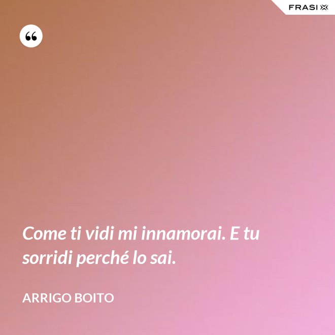 Come ti vidi mi innamorai. E tu sorridi perché lo sai. - Arrigo Boito