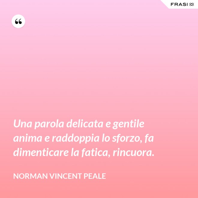 Una parola delicata e gentile anima e raddoppia lo sforzo, fa dimenticare la fatica, rincuora. - Norman Vincent Peale