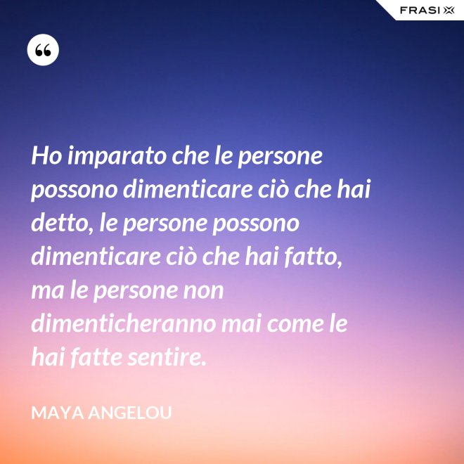 Ho imparato che le persone possono dimenticare ciò che hai detto, le persone possono dimenticare ciò che hai fatto, ma le persone non dimenticheranno mai come le hai fatte sentire. - Maya Angelou
